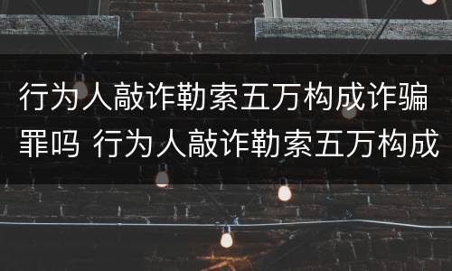 行为人敲诈勒索五万构成诈骗罪吗 行为人敲诈勒索五万构成诈骗罪吗