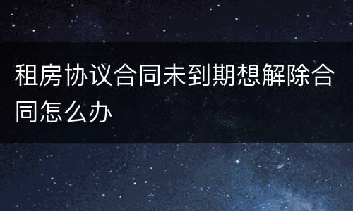 租房协议合同未到期想解除合同怎么办