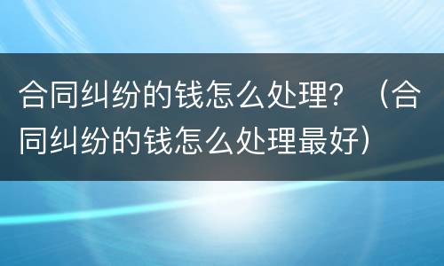 合同纠纷的钱怎么处理？（合同纠纷的钱怎么处理最好）