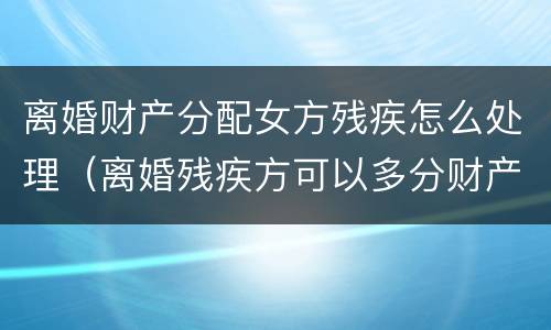 离婚财产分配女方残疾怎么处理（离婚残疾方可以多分财产吗）