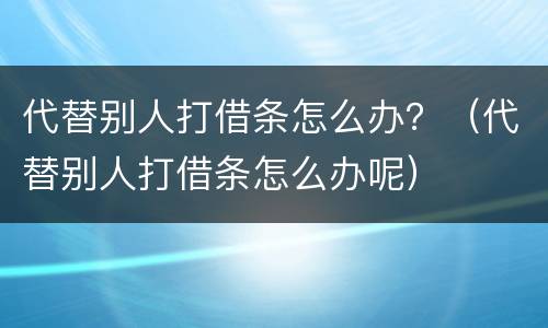 代替别人打借条怎么办？（代替别人打借条怎么办呢）