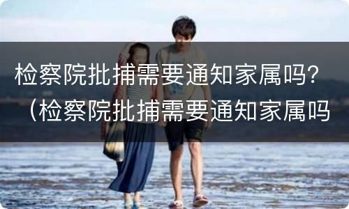 检察院批捕需要通知家属吗？（检察院批捕需要通知家属吗知乎）
