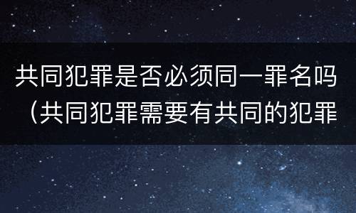 共同犯罪是否必须同一罪名吗（共同犯罪需要有共同的犯罪目的吗）