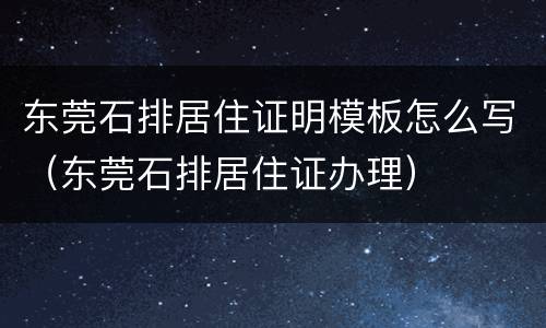 东莞石排居住证明模板怎么写（东莞石排居住证办理）