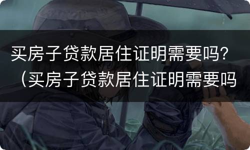 买房子贷款居住证明需要吗？（买房子贷款居住证明需要吗现在）