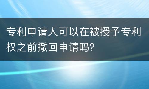 专利申请人可以在被授予专利权之前撤回申请吗？
