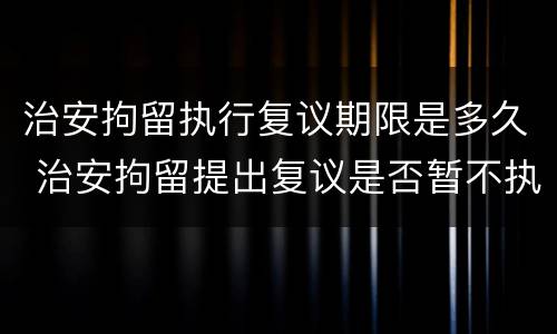 治安拘留执行复议期限是多久 治安拘留提出复议是否暂不执行