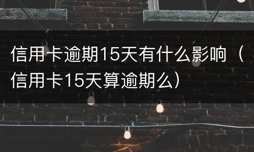 信用卡逾期15天有什么影响（信用卡15天算逾期么）