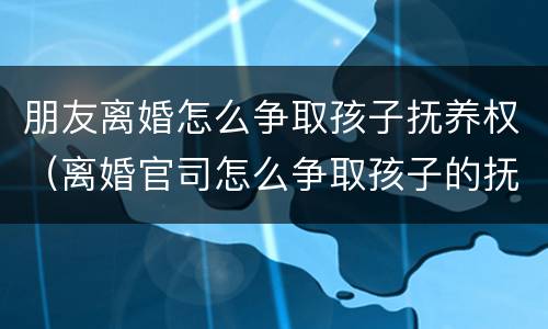 朋友离婚怎么争取孩子抚养权（离婚官司怎么争取孩子的抚养权）