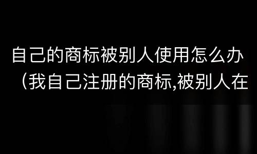 自己的商标被别人使用怎么办（我自己注册的商标,被别人在用怎么办）