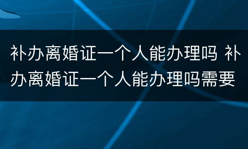 补办离婚证一个人能办理吗 补办离婚证一个人能办理吗需要多久