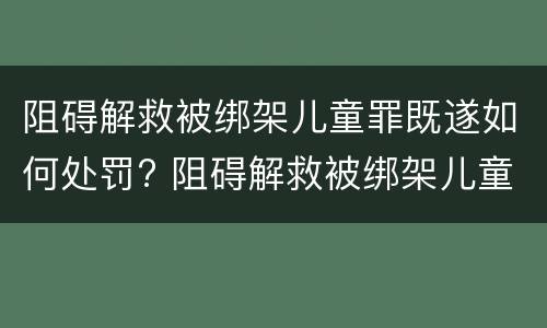 阻碍解救被绑架儿童罪既遂如何处罚? 阻碍解救被绑架儿童罪既遂如何处罚