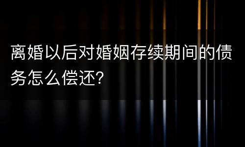 离婚以后对婚姻存续期间的债务怎么偿还？
