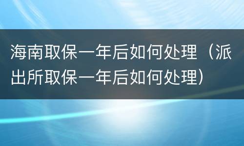 海南取保一年后如何处理（派出所取保一年后如何处理）