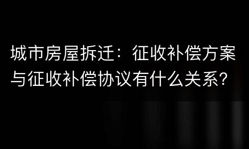 城市房屋拆迁：征收补偿方案与征收补偿协议有什么关系？