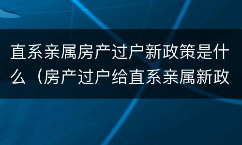 直系亲属房产过户新政策是什么（房产过户给直系亲属新政策）