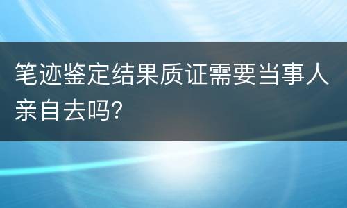笔迹鉴定结果质证需要当事人亲自去吗？