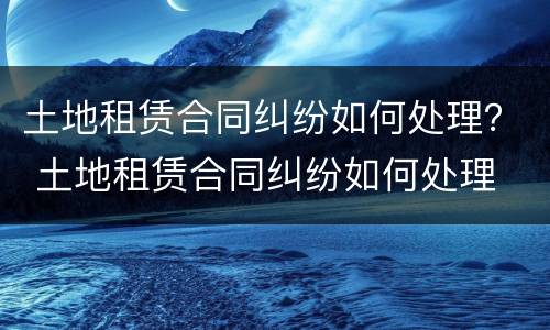 土地租赁合同纠纷如何处理？ 土地租赁合同纠纷如何处理
