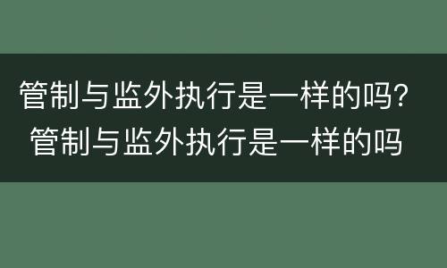 管制与监外执行是一样的吗？ 管制与监外执行是一样的吗