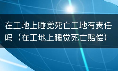 在工地上睡觉死亡工地有责任吗（在工地上睡觉死亡赔偿）