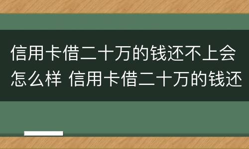 信用卡借二十万的钱还不上会怎么样 信用卡借二十万的钱还不上会怎么样吗