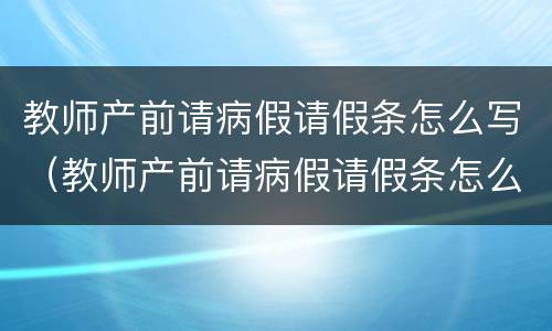 教师产前请病假请假条怎么写（教师产前请病假请假条怎么写范文）