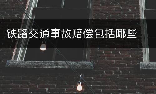 铁路交通事故赔偿包括哪些