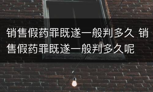 销售假药罪既遂一般判多久 销售假药罪既遂一般判多久呢