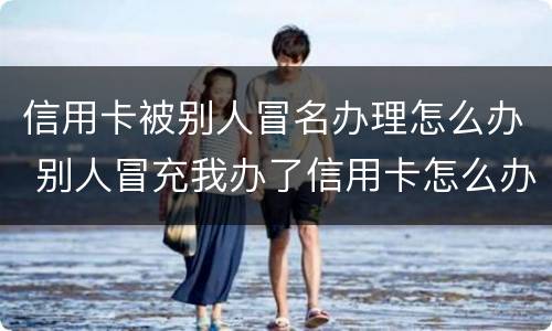 信用卡被别人冒名办理怎么办 别人冒充我办了信用卡怎么办