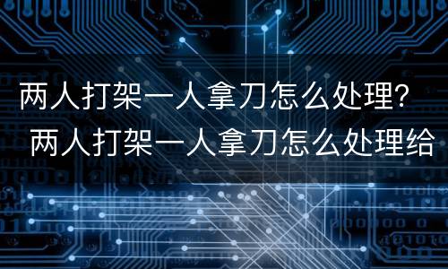 两人打架一人拿刀怎么处理？ 两人打架一人拿刀怎么处理给对方陪多少钱合适