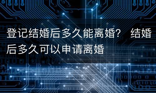 登记结婚后多久能离婚？ 结婚后多久可以申请离婚