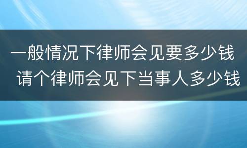 一般情况下律师会见要多少钱 请个律师会见下当事人多少钱