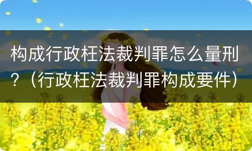 构成行政枉法裁判罪怎么量刑?（行政枉法裁判罪构成要件）