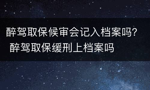 醉驾取保候审会记入档案吗？ 醉驾取保缓刑上档案吗
