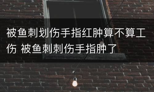 被鱼刺划伤手指红肿算不算工伤 被鱼刺刺伤手指肿了