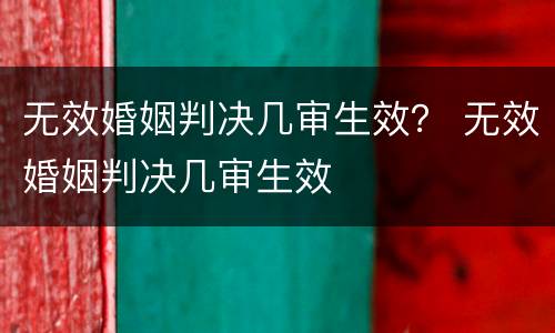 无效婚姻判决几审生效？ 无效婚姻判决几审生效