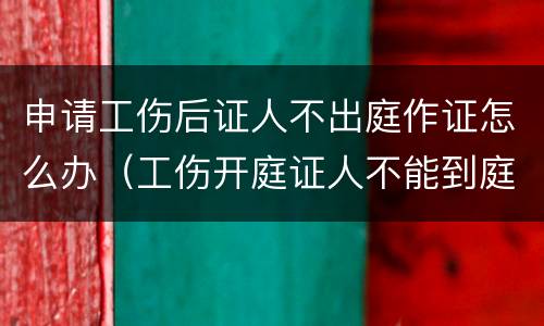 申请工伤后证人不出庭作证怎么办（工伤开庭证人不能到庭怎么办）