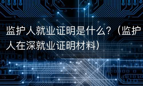 监护人就业证明是什么?（监护人在深就业证明材料）