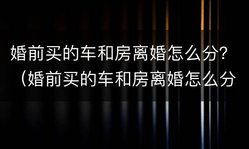 婚前买的车和房离婚怎么分？（婚前买的车和房离婚怎么分）