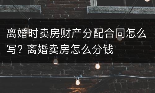 离婚时卖房财产分配合同怎么写? 离婚卖房怎么分钱