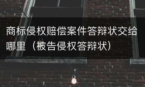 商标侵权赔偿案件答辩状交给哪里（被告侵权答辩状）