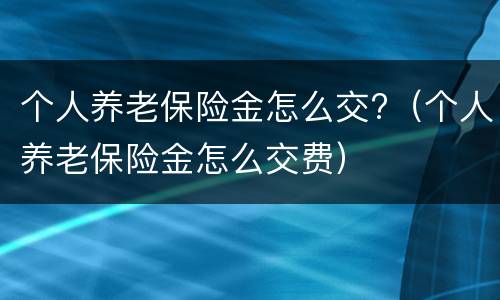 个人养老保险金怎么交?（个人养老保险金怎么交费）
