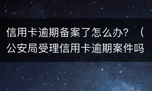 信用卡逾期备案了怎么办？（公安局受理信用卡逾期案件吗）