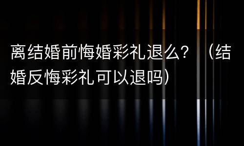 离结婚前悔婚彩礼退么？（结婚反悔彩礼可以退吗）