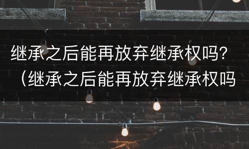 继承之后能再放弃继承权吗？（继承之后能再放弃继承权吗法律规定）