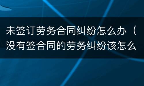 未签订劳务合同纠纷怎么办（没有签合同的劳务纠纷该怎么办）