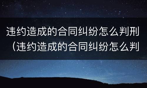 违约造成的合同纠纷怎么判刑（违约造成的合同纠纷怎么判刑案例）
