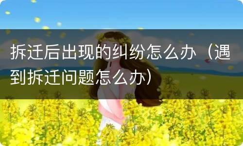 拆迁后出现的纠纷怎么办（遇到拆迁问题怎么办）