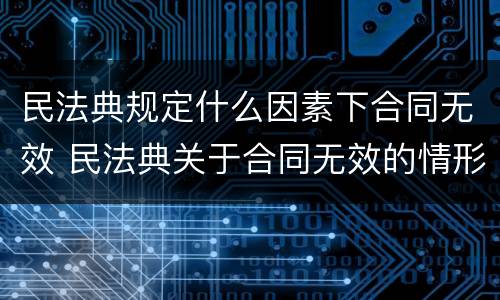 民法典规定什么因素下合同无效 民法典关于合同无效的情形有哪些