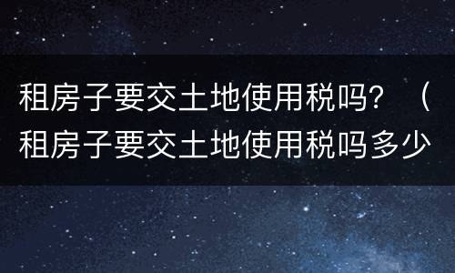 租房子要交土地使用税吗？（租房子要交土地使用税吗多少钱）